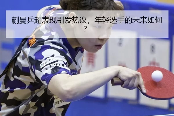 蒯曼乒超表现引发热议，年轻选手的未来如何？